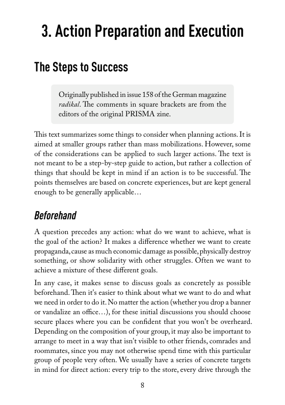 3. Action Preparation and Execution  The Steps to Success  Originally published in issue 158 of the German magazine radikal. The comments in square brackets are from the  editors of the original PRISMA zine.  This text summarizes some things to consider when planning actions. Itis aimed at smaller groups rather than mass mobilizations. However, some of the considerations can be applied to such larger actions. The text is not meant to be a step-by-step guide to action, but rather a collection of things that should be kept in mind if an action s to be successful. The points themsclves arc based on concrete experiences, but are kept general enough to be generally applicable...  Beforehand  A question precedes any action: what do we want to achieve, what is the goal of the action? It makes a difference whether we want to c propaganda, cause as much economic damage as possible, phy something, or show solidarity with other struggles. Oft  achieve a mixture of these different goals  In any case, it makes sense to discuss goals as concretely as possible beforchand. Then it’s easier to think about what we want to do and what we need in order to do it. No matter the action (whether you drop a banner or vandalize an office...), for these initial discussions you should choose secure places where you can be confident that you won’t be overheard. Depending on the composition of your group, it may also be important to arrange to meet in a way that isn’t visible to other friends, comrades and ou may not otherwise spend time with this particular group of people very often. We usually have a serics of concrete targets in mind for direct action: every trip to the store, every drive through the  roommates, since  8 